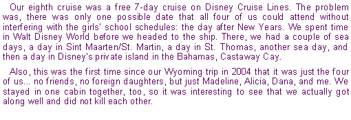 Text Box: Our eighth cruise was a free 7-day cruise on Disney Cruise Lines. The problem was, there was only one possible date that all four of us could attend without interfering with the girls' school schedules: the day after New Years. We spent time in Walt Disney World before we headed to the ship. There, we had a couple of sea days, a day in Sint Maarten/St. Martin, a day in St. Thomas, another sea day, and then a day in Disney's private island in the Bahamas, Castaway Cay.Also, this was the first time since our Wyoming trip in 2004 that it was just the four of us... no friends, no foreign daughters, but just Madeline, Alicia, Dana, and me. We stayed in one cabin together, too, so it was interesting to see that we actually got along well and did not kill each other.