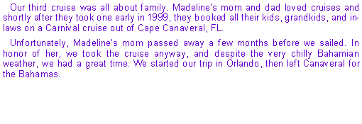 Text Box: Our third cruise was all about family. Madeline's mom and dad loved cruises and shortly after they took one early in 1999, they booked all their kids, grandkids, and in-laws on a Carnival cruise out of Cape Canaveral, FL.Unfortunately, Madeline's mom passed away a few months before we sailed. In honor of her, we took the cruise anyway, and despite the very chilly Bahamian weather, we had a great time. We started our trip in Orlando, then left Canaveral for the Bahamas.
