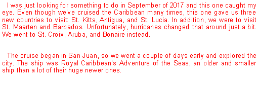 Text Box: I was just looking for something to do in September of 2017 and this one caught my eye. Even though weve cruised the Caribbean many times, this one gave us three new countries to visit: St. Kitts, Antigua, and St. Lucia. In addition, we were to visit St. Maarten and Barbados. Unfortunately, hurricanes changed that around just a bit. We went to St. Croix, Aruba, and Bonaire instead.The cruise began in San Juan, so we went a couple of days early and explored the city. The ship was Royal Caribbeans Adventure of the Seas, an older and smaller ship than a lot of their huge newer ones.