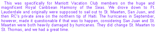 Text Box: This was specifically for Marriott Vacation Club members on the huge and magnificent Royal Caribbean Harmony of the Seas. We drove down to Ft. Lauderdale and originally were supposed to sail out to St. Maarten, San Juan, and then RCs private area on the northern tip of Haiti. The hurricanes in September, however, made it questionable if that was to happen, considering San Juan and St. Maarten were both heavily damaged by hurricanes. They did change St. Maarten to St. Thomas, and we had a great time.