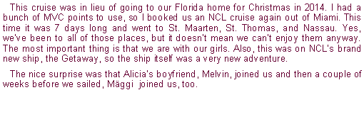 Text Box: This cruise was in lieu of going to our Florida home for Christmas in 2014. I had a bunch of MVC points to use, so I booked us an NCL cruise again out of Miami. This time it was 7 days long and went to St. Maarten, St. Thomas, and Nassau. Yes, weve been to all of those places, but it doesnt mean we cant enjoy them anyway. The most important thing is that we are with our girls. Also, this was on NCLs brand new ship, the Getaway, so the ship itself was a very new adventure.The nice surprise was that Alicias boyfriend, Melvin, joined us and then a couple of weeks before we sailed, Mggi  joined us, too.
