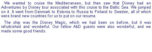 Text Box: We wanted to cruise the Mediterranean, but then saw that Disney had an Adventures by Disney tour associated with this cruise to the Baltic Sea. We jumped on it. It went from Denmark to Estonia to Russia to Finland to Sweden, all of which were brand new countries for us to put on our resume.The ship was the Disney Magic, which we had been on before, but it was refurbished and wonderful. Our fellow AbD guests were also wonderful, and we made some good friends.