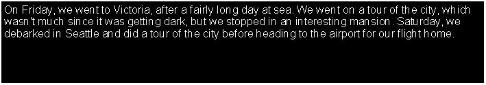 Text Box: On Friday, we went to Victoria, after a fairly long day at sea. We went on a tour of the city, which wasn't much since it was getting dark, but we stopped in an interesting mansion. Saturday, we debarked in Seattle and did a tour of the city before heading to the airport for our flight home. 