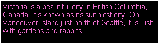 Text Box: Victoria is a beautiful city in British Columbia, Canada. It's known as its sunniest city. On Vancouver Island just north of Seattle, it is lush with gardens and rabbits.