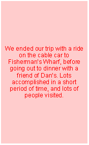 Text Box: We ended our trip with a ride on the cable car to Fishermans Wharf, before going out to dinner with a friend of Dans. Lots accomplished in a short period of time, and lots of people visited.