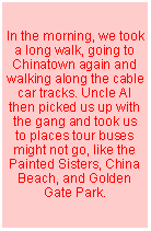 Text Box: In the morning, we took a long walk, going to Chinatown again and walking along the cable car tracks. Uncle Al then picked us up with the gang and took us to places tour buses might not go, like the Painted Sisters, China Beach, and Golden Gate Park.