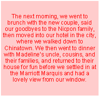 Text Box: The next morning, we went to brunch with the new couple, said our goodbyes to the Nicpon family, then moved into our hotel in the city, where we walked down to Chinatown. We then went to dinner with Madelines uncle, cousins, and their families, and returned to their house for fun before we settled in at the Marriott Marquis and had a lovely view from our window.