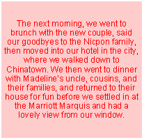Text Box: The next morning, we went to brunch with the new couple, said our goodbyes to the Nicpon family, then moved into our hotel in the city, where we walked down to Chinatown. We then went to dinner with Madeline�s uncle, cousins, and their families, and returned to their house for fun before we settled in at the Marriott Marquis and had a lovely view from our window.