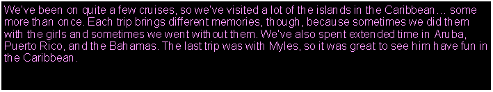 Text Box: Weve been on quite a few cruises, so weve visited a lot of the islands in the Caribbean some more than once. Each trip brings different memories, though, because sometimes we did them with the girls and sometimes we went without them. Weve also spent extended time in Aruba, Puerto Rico, and the Bahamas. The last trip was with Myles, so it was great to see him have fun in the Caribbean.