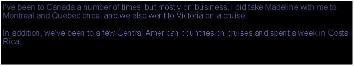 Text Box: Ive been to Canada a number of times, but mostly on business. I did take Madeline with me to Montreal and Quebec once, and we also went to Victoria on a cruise.In addition, weve been to a few Central American countries on cruises and spent a week in Costa Rica.