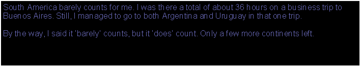 Text Box: South America barely counts for me. I was there a total of about 36 hours on a business trip to Buenos Aires. Still, I managed to go to both Argentina and Uruguay in that one trip.By the way, I said it barely counts, but it does count. Only a few more continents left.