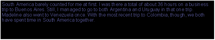 Text Box: South America barely counted for me at first. I was there a total of about 36 hours on a business trip to Buenos Aires. Still, I managed to go to both Argentina and Uruguay in that one trip. Madeline also went to Venezuela once. With the most recent trip to Colombia, though, we both have spent time in South America together.