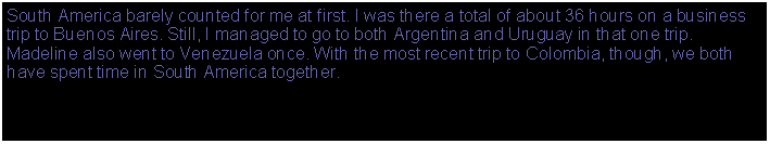 Text Box: South America barely counts for me. I was there a total of about 36 hours on a business trip to Buenos Aires. Still, I managed to go to both Argentina and Uruguay in that one trip.By the way, I said it barely counts, but it does count. Only a few more continents left.