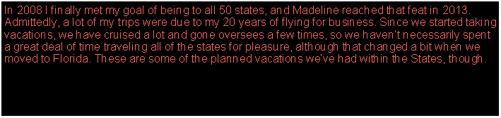 Text Box: In 2008 I finally met my goal of being to all 50 states, and Madeline reached that feat in 2013. Admittedly, a lot of my trips were due to my 20 years of flying for business. Since we started taking vacations, we have cruised a lot and gone oversees a few times, so we havent necessarily spent a great deal of time traveling all of the states for pleasure, although that changed a bit when we moved to Florida. These are some of the planned vacations weve had within the States, though.