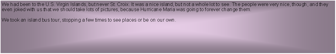 Text Box: We had been to the U.S. Virgin Islands, but never St. Croix. It was a nice island, but not a whole lot to see. The people were very nice, though, and they even joked with us that we should take lots of pictures, because Hurricane Maria was going to forever change them. We took an island bus tour, stopping a few times to see places or be on our own.