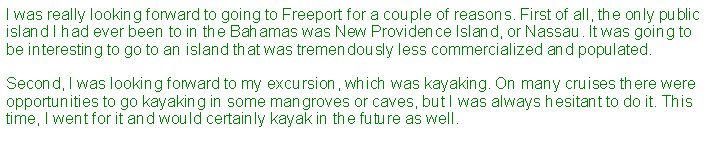 Text Box: I was really looking forward to going to Freeport for a couple of reasons. First of all, the only public island I had ever been to in the Bahamas was New Providence Island, or Nassau. It was going to be interesting to go to an island that was tremendously less commercialized and populated.Second, I was looking forward to my excursion, which was kayaking. On many cruises there were opportunities to go kayaking in some mangroves or caves, but I was always hesitant to do it. This time, I went for it and would certainly kayak in the future as well.