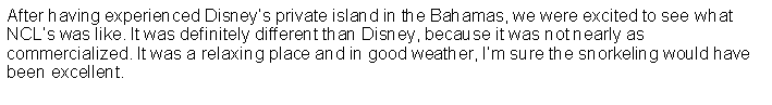 Text Box: After having experienced Disneys private island in the Bahamas, we were excited to see what NCLs was like. It was definitely different than Disney, because it was not nearly as commercialized. It was a relaxing place and in good weather, Im sure the snorkeling would have been excellent.