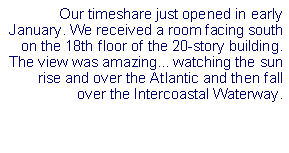 Text Box: Our timeshare just opened in early January. We received a room facing south on the 18th floor of the 20-story building. The view was amazing... watching the sun rise and over the Atlantic and then fall over the Intercoastal Waterway.