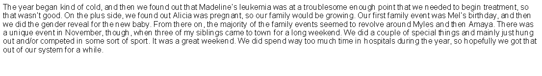 Text Box: The year began kind of cold, and then we found out that Madelines leukemia was at a troublesome enough point that we needed to begin treatment, so that wasnt good. On the plus side, we found out Alicia was pregnant, so our family would be growing. Our first family event was Mels birthday, and then we did the gender reveal for the new baby. From there on, the majority of the family events seemed to revolve around Myles and then Amaya. There was a unique event in November, though, when three of my siblings came to town for a long weekend. We did a couple of special things and mainly just hung out and/or competed in some sort of sport. It was a great weekend. We did spend way too much time in hospitals during the year, so hopefully we got that out of our system for a while.